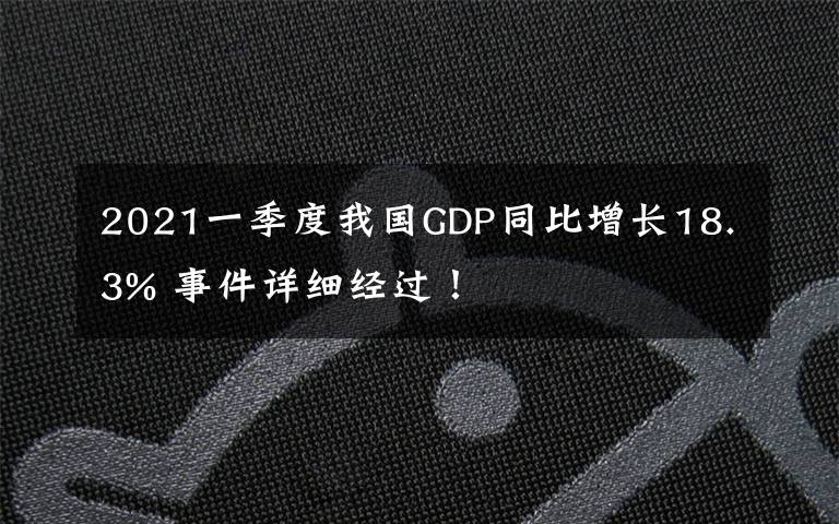 2021一季度我国GDP同比增长18.3% 事件详细经过！