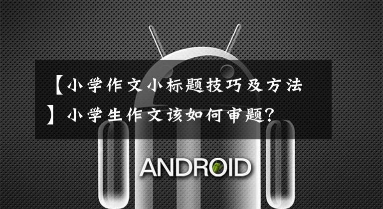 【小学作文小标题技巧及方法】小学生作文该如何审题？