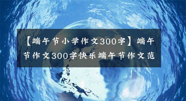 【端午节小学作文300字】端午节作文300字快乐端午节作文范文200字400字