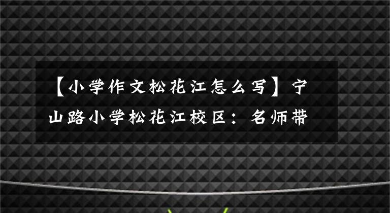 【小学作文松花江怎么写】宁山路小学松花江校区：名师带领“双降”集中精力上课，完成了篇章。