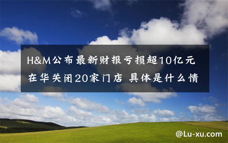 H&M公布最新财报亏损超10亿元 在华关闭20家门店 具体是什么情况？