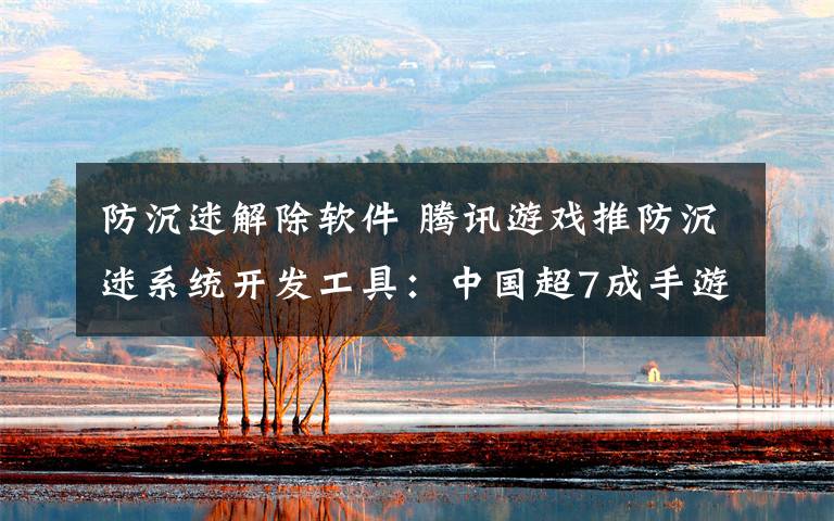 防沉迷解除软件 腾讯游戏推防沉迷系统开发工具：中国超7成手游都能用