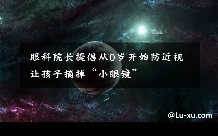  眼科院长提倡从0岁开始防近视 让孩子摘掉“小眼镜”