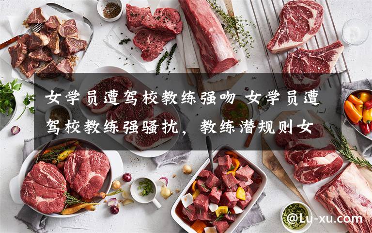 女学员遭驾校教练强吻 女学员遭驾校教练强骚扰，教练潜规则女学员被举报