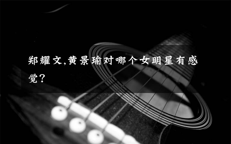 郑耀文,黄景瑜对哪个女明星有感觉？
