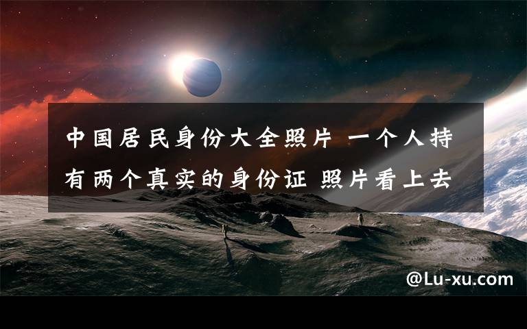 中国居民身份大全照片 一个人持有两个真实的身份证 照片看上去一模一样