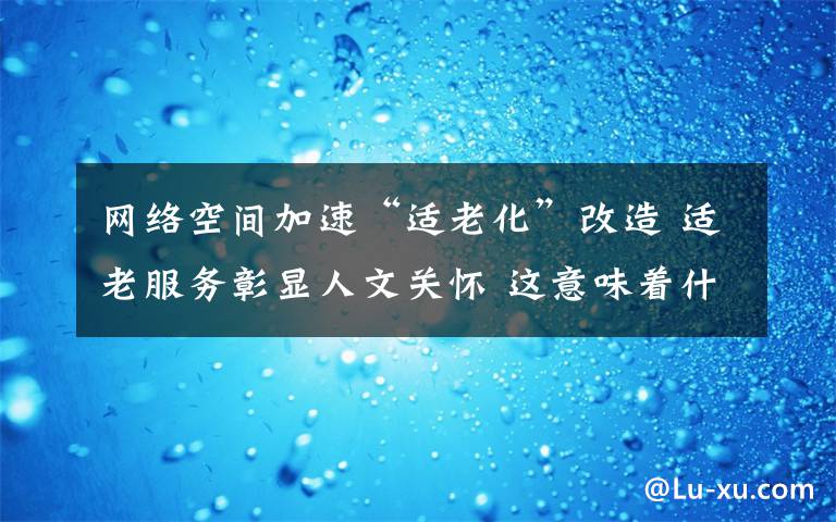 网络空间加速“适老化”改造 适老服务彰显人文关怀 这意味着什么?
