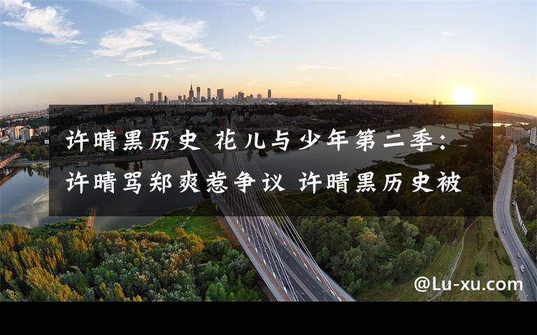 许晴黑历史 花儿与少年第二季：许晴骂郑爽惹争议 许晴黑历史被扒