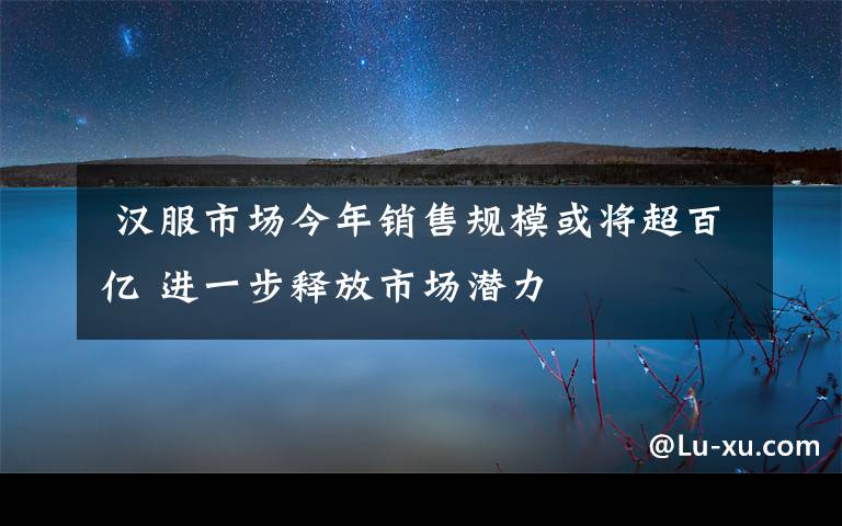  汉服市场今年销售规模或将超百亿 进一步释放市场潜力