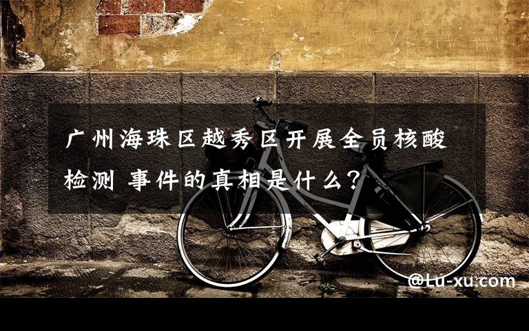 广州海珠区越秀区开展全员核酸检测 事件的真相是什么？