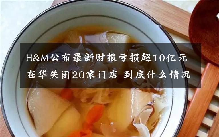 H&M公布最新财报亏损超10亿元 在华关闭20家门店 到底什么情况呢？