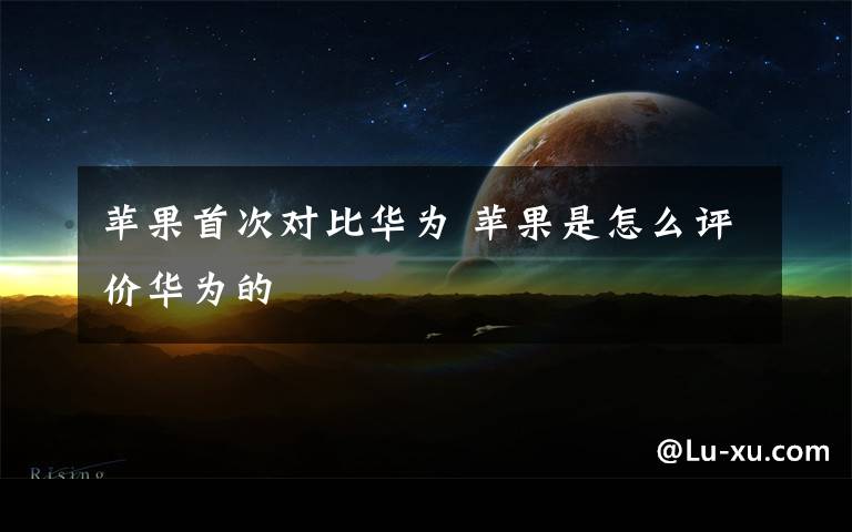 苹果首次对比华为 苹果是怎么评价华为的