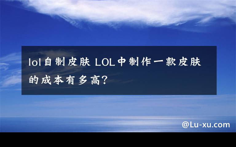 lol自制皮肤 LOL中制作一款皮肤的成本有多高？