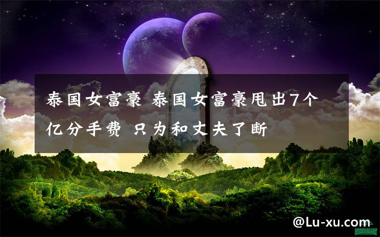 泰国女富豪 泰国女富豪甩出7个亿分手费 只为和丈夫了断