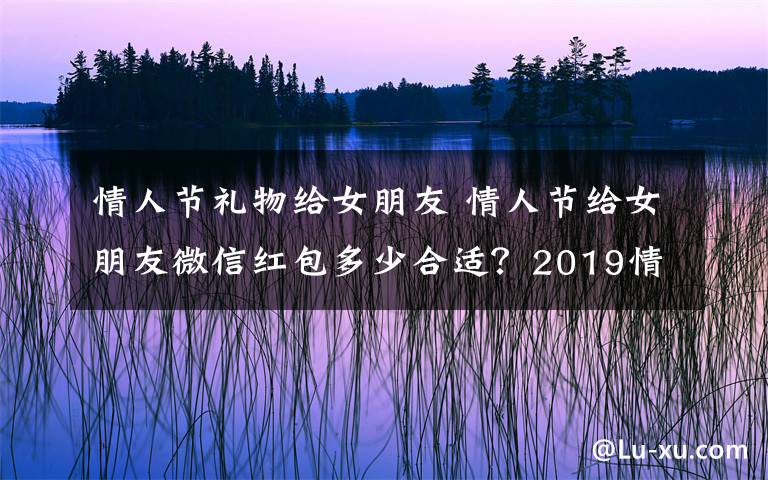情人节礼物给女朋友 情人节给女朋友微信红包多少合适？2019情人节送女友老婆礼物排行榜