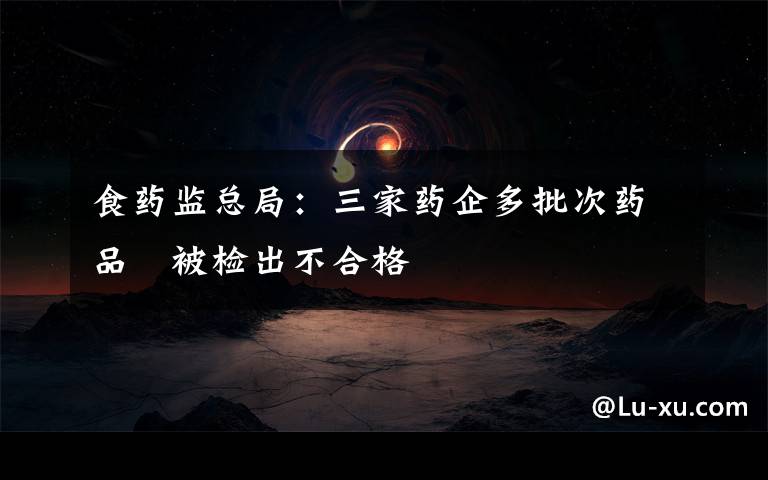 食药监总局：三家药企多批次药品　被检出不合格