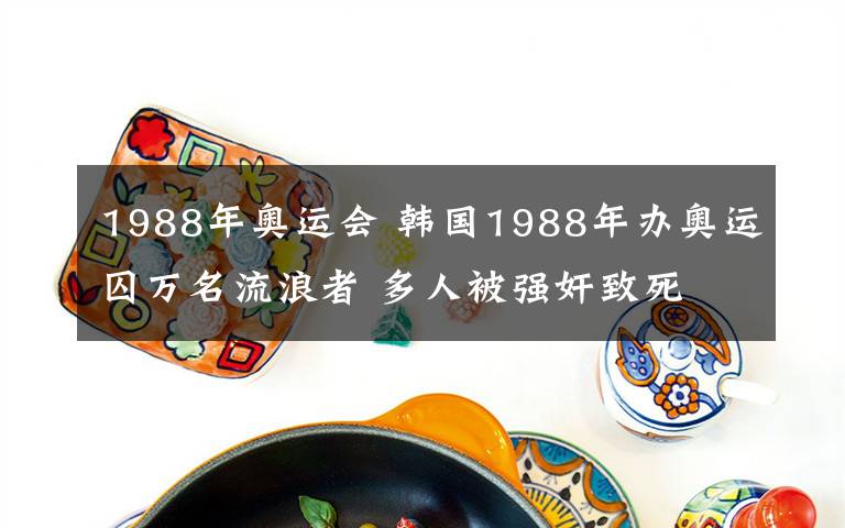 1988年奥运会 韩国1988年办奥运囚万名流浪者 多人被强奸致死