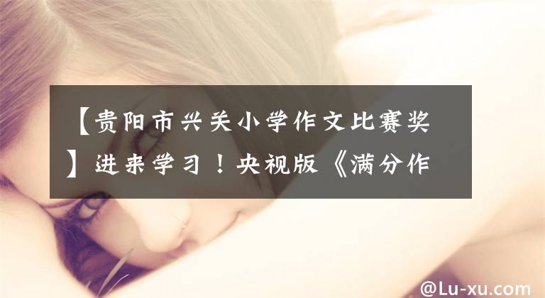【贵阳市兴关小学作文比赛奖】进来学习！央视版《满分作文》来了。