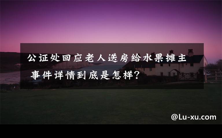 公证处回应老人送房给水果摊主 事件详情到底是怎样？