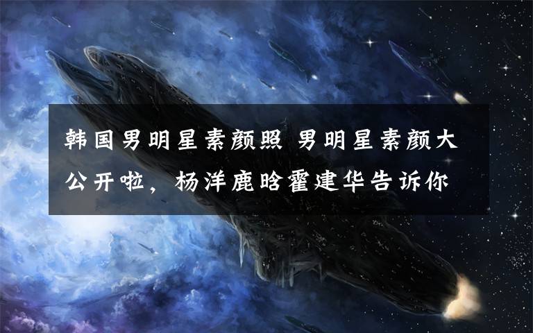 韩国男明星素颜照 男明星素颜大公开啦，杨洋鹿晗霍建华告诉你什么才是真素颜？