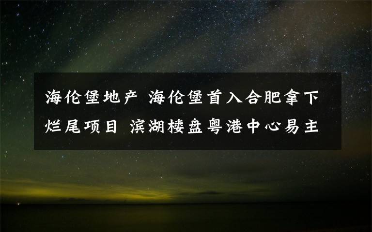 海伦堡地产 海伦堡首入合肥拿下烂尾项目 滨湖楼盘粤港中心易主