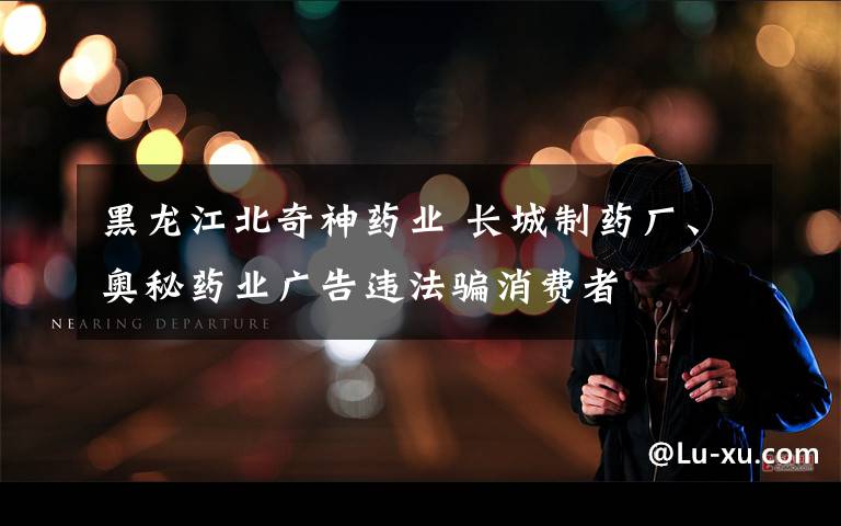 黑龙江北奇神药业 长城制药厂、奥秘药业广告违法骗消费者
