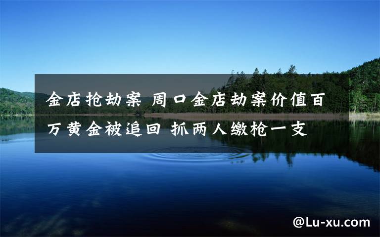 金店抢劫案 周口金店劫案价值百万黄金被追回 抓两人缴枪一支 一人在逃