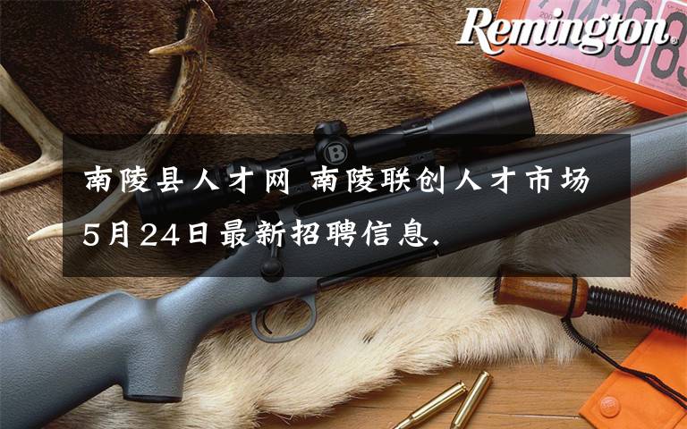 南陵县人才网 南陵联创人才市场5月24日最新招聘信息.