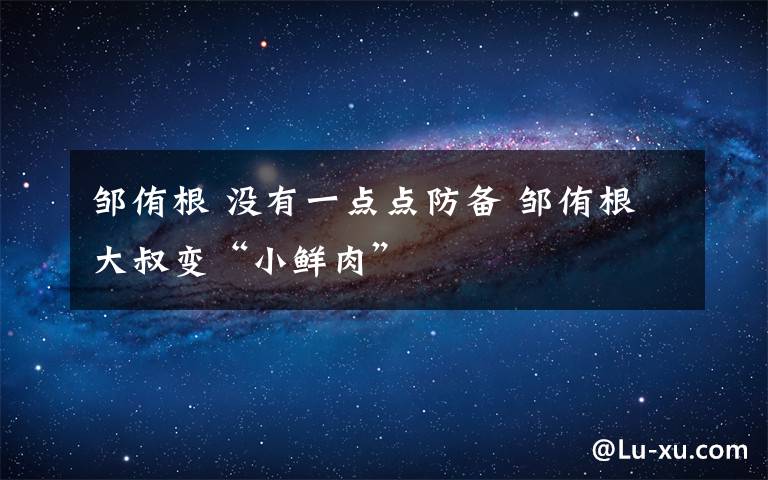 邹侑根 没有一点点防备 邹侑根大叔变“小鲜肉”