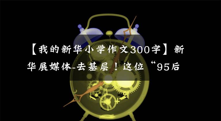 【我的新华小学作文300字】新华展媒体-去基层！这位“95后”毕业生以黄文秀为榜样