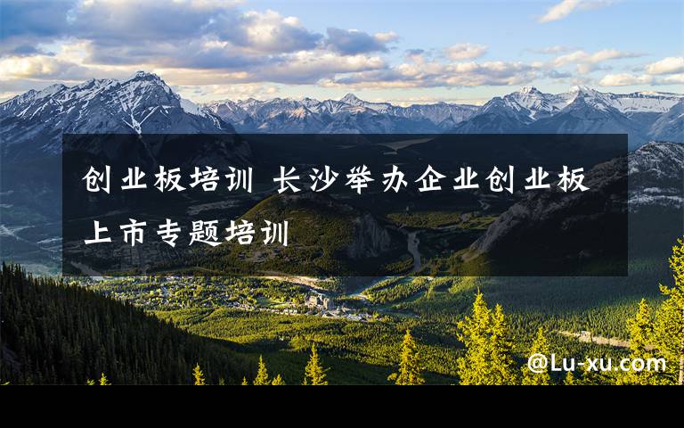 创业板培训 长沙举办企业创业板上市专题培训