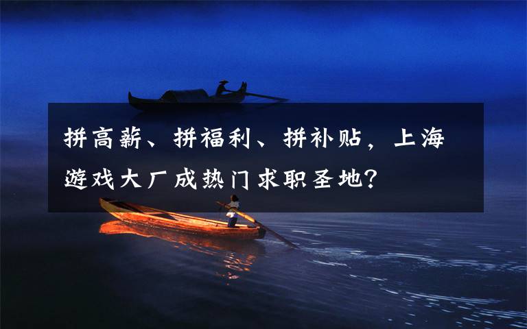 拼高薪、拼福利、拼补贴，上海游戏大厂成热门求职圣地？