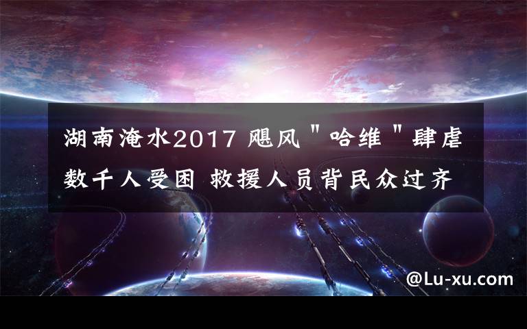 湖南淹水2017 飓风＂哈维＂肆虐数千人受困 救援人员背民众过齐腰深洪水