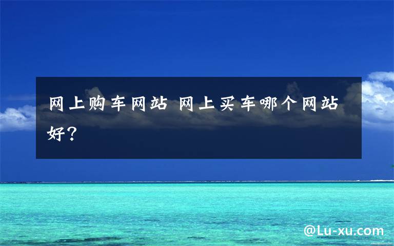 网上购车网站 网上买车哪个网站好？