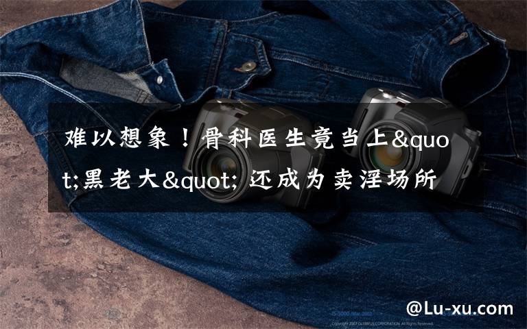 难以想象！骨科医生竟当上"黑老大" 还成为卖淫场所的“保护伞”