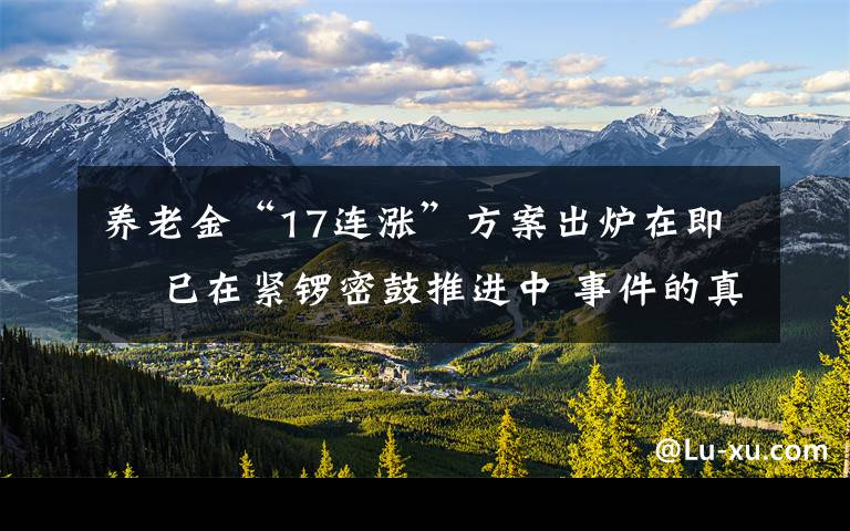 养老金“17连涨”方案出炉在即  已在紧锣密鼓推进中 事件的真相是什么？