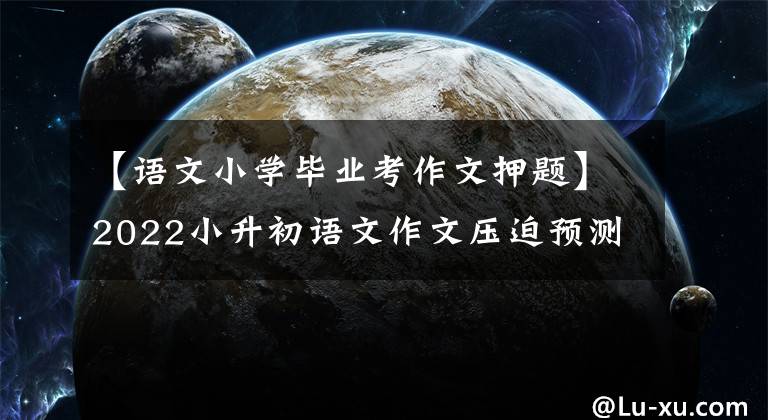 【语文小学毕业考作文押题】2022小升初语文作文压迫预测及范文，供儿童参考