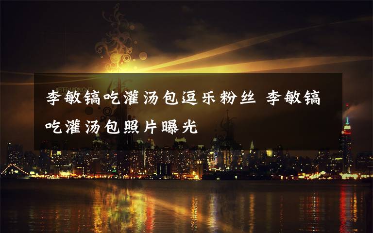 李敏镐吃灌汤包逗乐粉丝 李敏镐吃灌汤包照片曝光