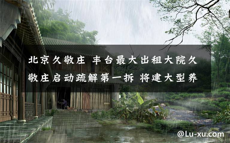 北京久敬庄 丰台最大出租大院久敬庄启动疏解第一拆 将建大型养老院