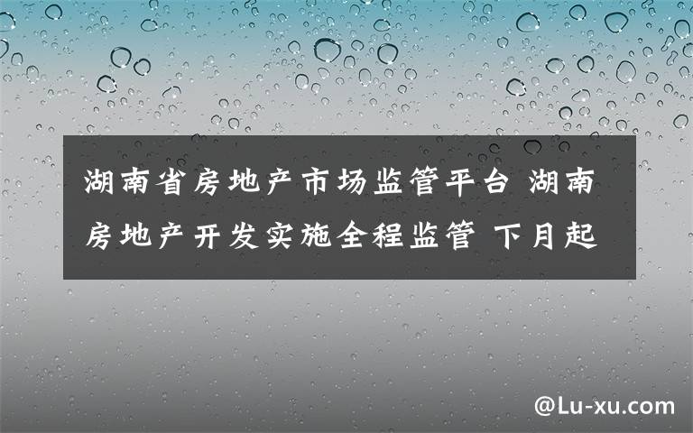 湖南省房地产市场监管平台 湖南房地产开发实施全程监管 下月起房产项目将建电子档案