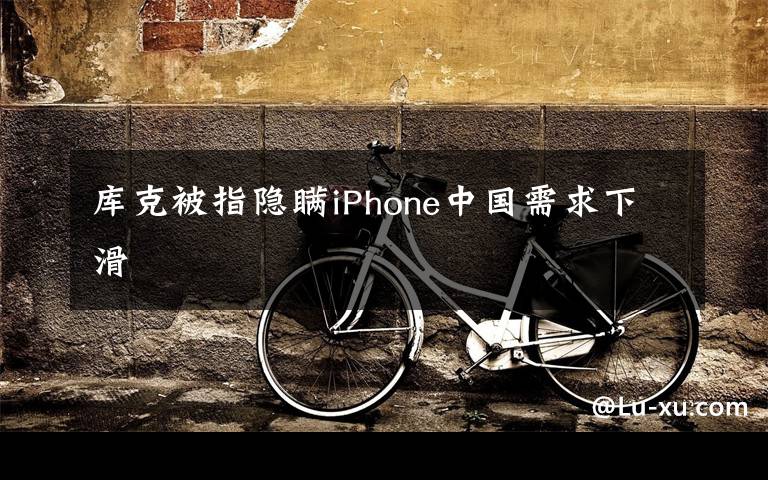 库克被指隐瞒iPhone中国需求下滑