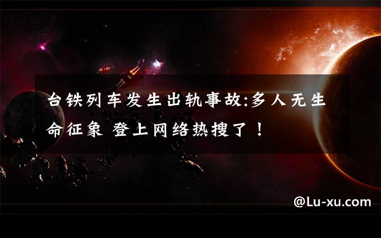 台铁列车发生出轨事故:多人无生命征象 登上网络热搜了！