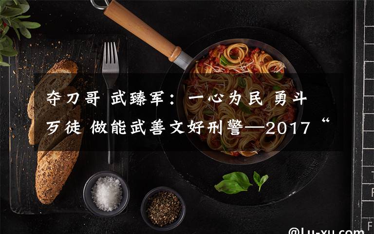 夺刀哥 武臻军：一心为民 勇斗歹徒 做能武善文好刑警—2017“美丽河北·最美政法干警”候选人事迹巡展