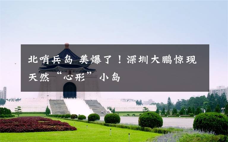 北哨兵岛 美爆了！深圳大鹏惊现天然“心形”小岛