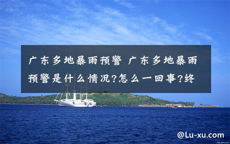 广东多地暴雨预警 广东多地暴雨预警是什么情况?怎么一回事?终于真相了,原来是这样!