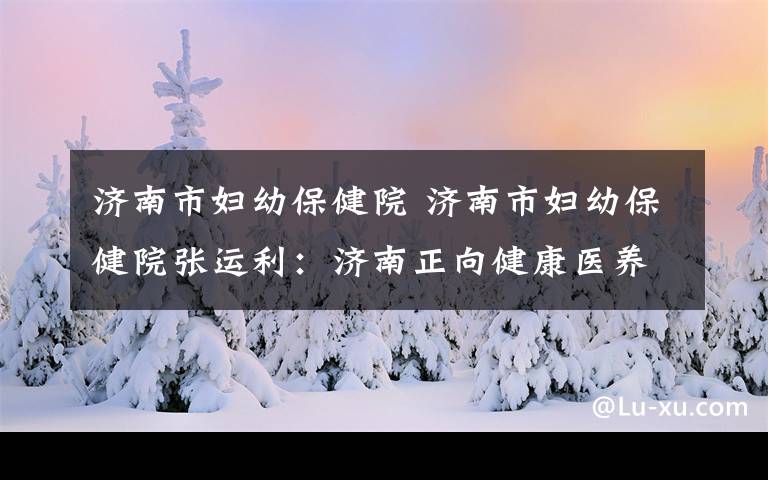 济南市妇幼保健院 济南市妇幼保健院张运利：济南正向健康医养之城迈进