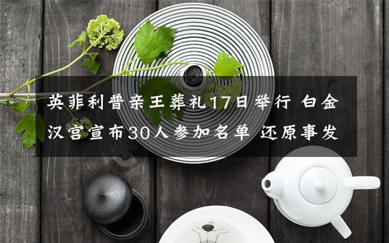 英菲利普亲王葬礼17日举行 白金汉宫宣布30人参加名单 还原事发经过及背后真相！