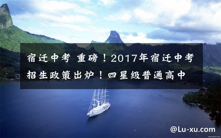 宿迁中考 重磅！2017年宿迁中考招生政策出炉！四星级普通高中全部面向全市招生！