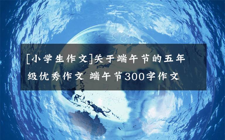 [小学生作文]关于端午节的五年级优秀作文 端午节300字作文