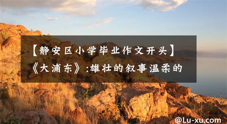 【静安区小学毕业作文开头】《大浦东》:雄壮的叙事温柔的眼神